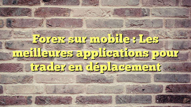 Forex sur mobile : Les meilleures applications pour trader en déplacement