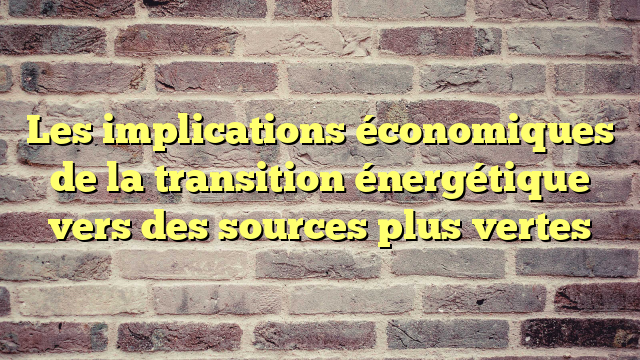 Les implications économiques de la transition énergétique vers des sources plus vertes